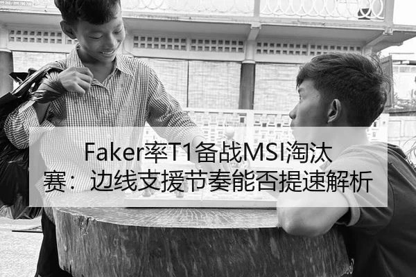 Faker率T1备战MSI淘汰赛：边线支援节奏能否提速解析