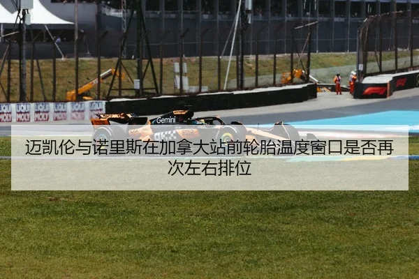 迈凯伦与诺里斯在加拿大站前轮胎温度窗口是否再次左右排位