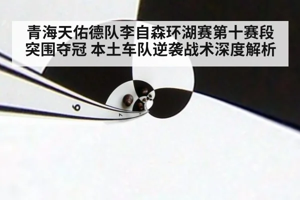 青海天佑德队李自森环湖赛第十赛段突围夺冠 本土车队逆袭战术深度解析